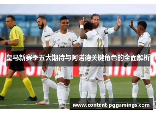 皇马新赛季五大期待与阿诺德关键角色的全面解析 皇马新赛季五大期待与阿诺德关键角色的全面解析